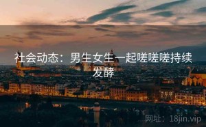 社会动态：男生女生一起嗟嗟嗟持续发酵