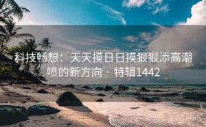 科技畅想：天天摸日日摸狠狠添高潮喷的新方向 · 特辑1442