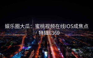 娱乐圈大瓜：蜜桃视频在线IOS成焦点 · 特辑6369
