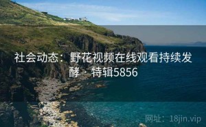 社会动态：野花视频在线观看持续发酵 · 特辑5856