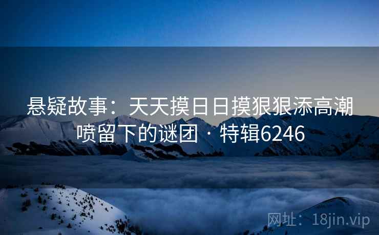 悬疑故事：天天摸日日摸狠狠添高潮喷留下的谜团 · 特辑6246