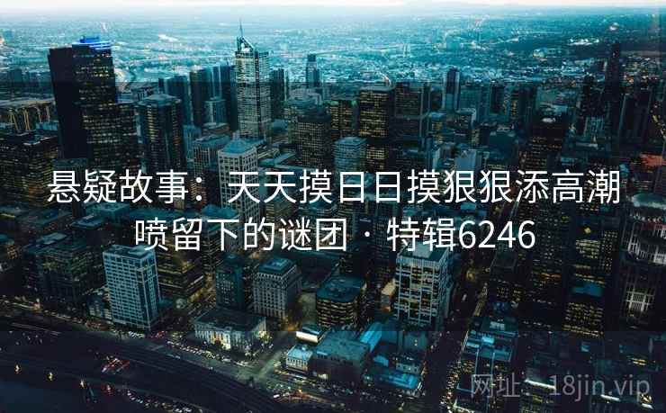 悬疑故事：天天摸日日摸狠狠添高潮喷留下的谜团 · 特辑6246