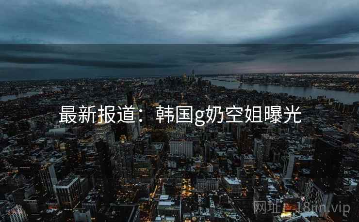 最新报道：韩国g奶空姐曝光