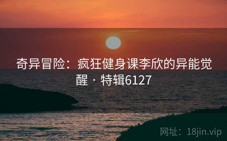 奇异冒险：疯狂健身课李欣的异能觉醒 · 特辑6127