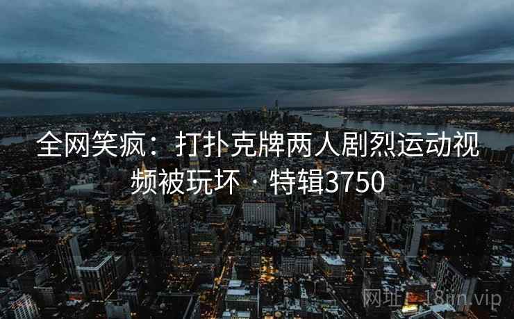 全网笑疯：打扑克牌两人剧烈运动视频被玩坏 · 特辑3750