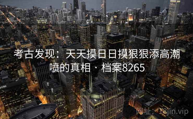 考古发现:天天摸日日摸狠狠添高潮喷的真相 · 档案8265 考古发现:天天摸日日摸狠狠添高潮喷的真相 · 档案8265