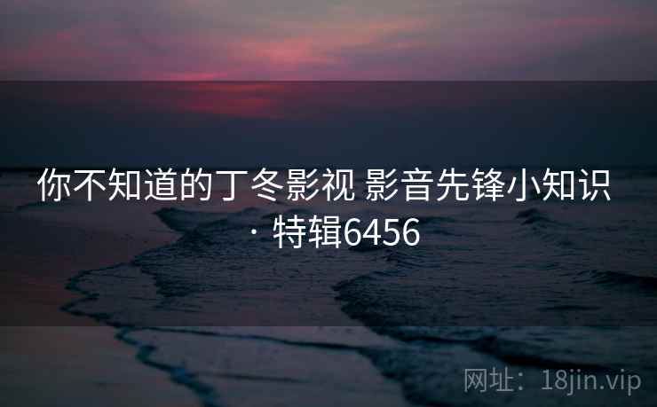 你不知道的丁冬影视 影音先锋小知识 · 特辑6456 你不知道的丁冬影视 影音先锋小知识 · 特辑6456