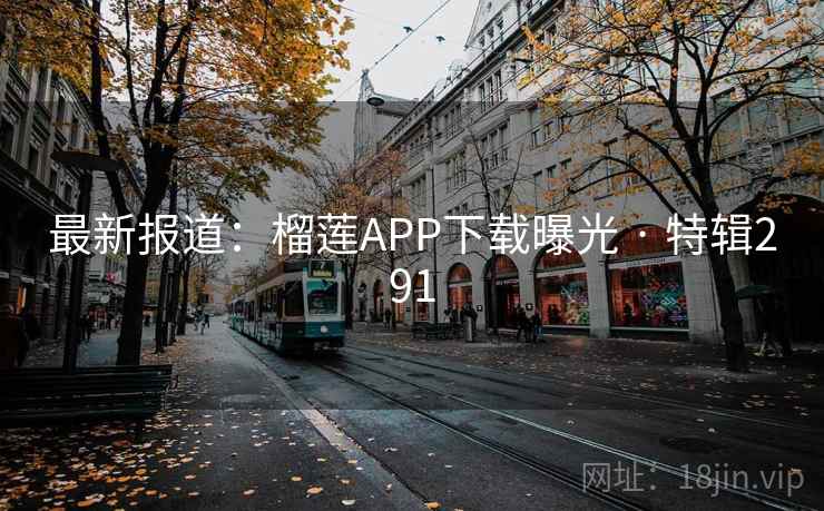 最新报道:榴莲APP下载曝光 · 特辑291 最新报道:榴莲APP下载曝光 · 特辑291