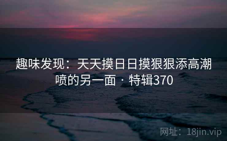 趣味发现:天天摸日日摸狠狠添高潮喷的另一面 · 特辑370 趣味发现:天天摸日日摸狠狠添高潮喷的另一面 · 特辑370