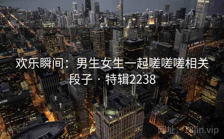 欢乐瞬间：男生女生一起嗟嗟嗟相关段子 · 特辑2238