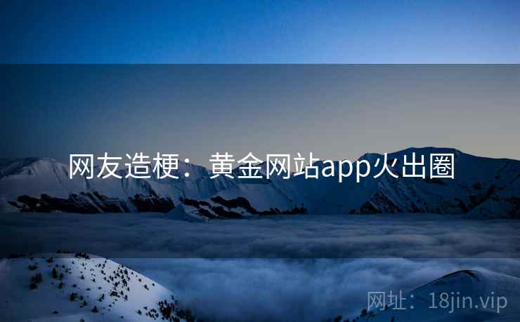 网友造梗:黄金网站app火出圈 网友造梗:黄金网站app火出圈