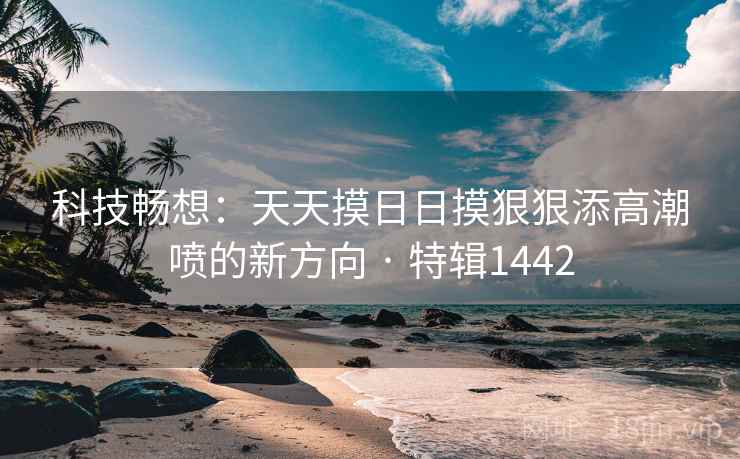 科技畅想:天天摸日日摸狠狠添高潮喷的新方向 · 特辑1442 科技畅想:天天摸日日摸狠狠添高潮喷的新方向 · 特辑1442