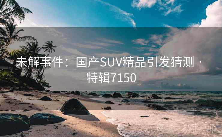 未解事件：国产SUV精品引发猜测 · 特辑7150